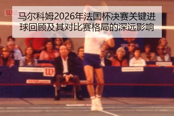 马尔科姆2026年法国杯决赛关键进球回顾及其对比赛格局的深远影响